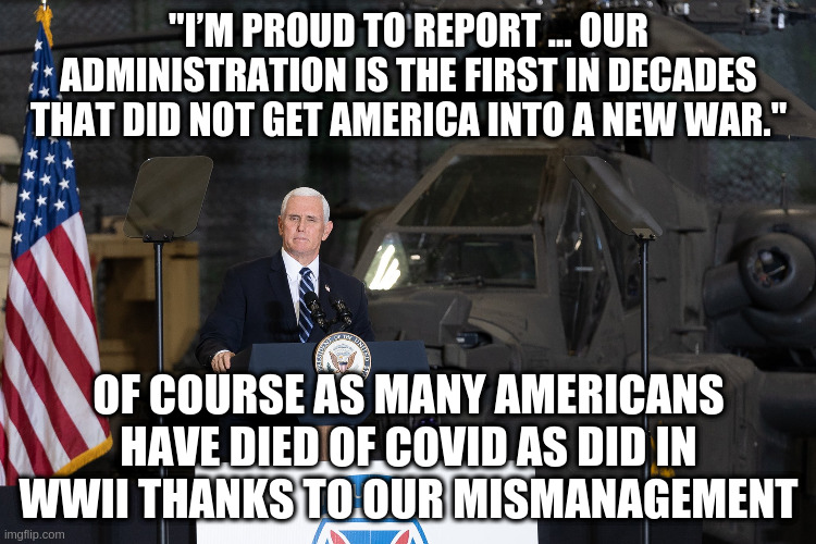 And in a quarter of the time, well done man! | "I’M PROUD TO REPORT ... OUR ADMINISTRATION IS THE FIRST IN DECADES THAT DID NOT GET AMERICA INTO A NEW WAR."; OF COURSE AS MANY AMERICANS HAVE DIED OF COVID AS DID IN WWII THANKS TO OUR MISMANAGEMENT | image tagged in pence,trump administration,covid,ww2,republicans | made w/ Imgflip meme maker