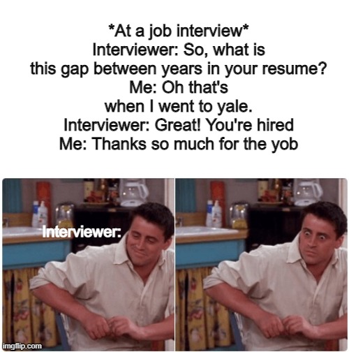 thanks for the yob | *At a job interview*
Interviewer: So, what is this gap between years in your resume?
Me: Oh that's when I went to yale.
Interviewer: Great! You're hired
Me: Thanks so much for the yob; Interviewer: | image tagged in hmmm | made w/ Imgflip meme maker