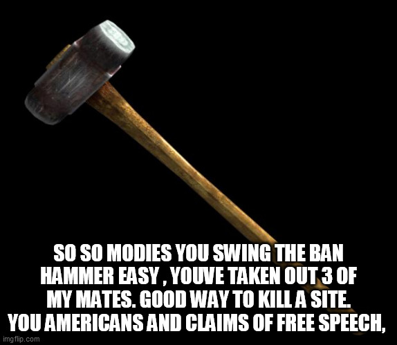 sledge hammer | SO SO MODIES YOU SWING THE BAN HAMMER EASY , YOUVE TAKEN OUT 3 OF MY MATES. GOOD WAY TO KILL A SITE. YOU AMERICANS AND CLAIMS OF FREE SPEECH, | image tagged in sledge hammer | made w/ Imgflip meme maker