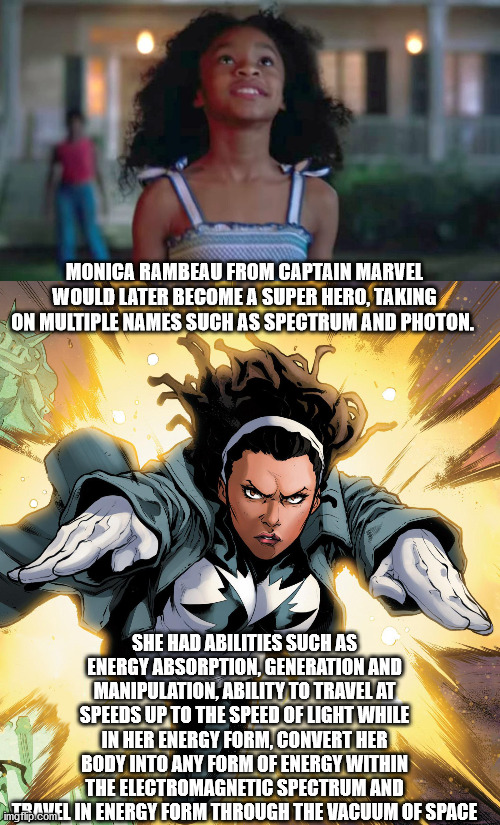 Monica Rambeau. | MONICA RAMBEAU FROM CAPTAIN MARVEL WOULD LATER BECOME A SUPER HERO, TAKING ON MULTIPLE NAMES SUCH AS SPECTRUM AND PHOTON. SHE HAD ABILITIES SUCH AS ENERGY ABSORPTION, GENERATION AND MANIPULATION, ABILITY TO TRAVEL AT SPEEDS UP TO THE SPEED OF LIGHT WHILE IN HER ENERGY FORM, CONVERT HER BODY INTO ANY FORM OF ENERGY WITHIN THE ELECTROMAGNETIC SPECTRUM AND TRAVEL IN ENERGY FORM THROUGH THE VACUUM OF SPACE | image tagged in captain marvel | made w/ Imgflip meme maker