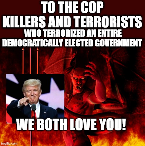 Satan | TO THE COP KILLERS AND TERRORISTS; WHO TERRORIZED AN ENTIRE DEMOCRATICALLY ELECTED GOVERNMENT; WE BOTH LOVE YOU! | image tagged in satan,lock him up,corruption,treason,evil,politics | made w/ Imgflip meme maker