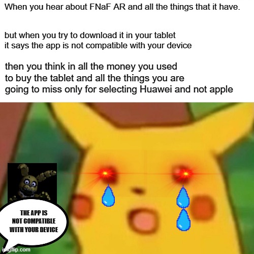 Surprised Pikachu Meme | When you hear about FNaF AR and all the things that it have. but when you try to download it in your tablet it says the app is not compatible with your device; then you think in all the money you used to buy the tablet and all the things you are going to miss only for selecting Huawei and not apple; THE APP IS NOT COMPATIBLE WITH YOUR DEVICE | image tagged in memes,surprised pikachu | made w/ Imgflip meme maker