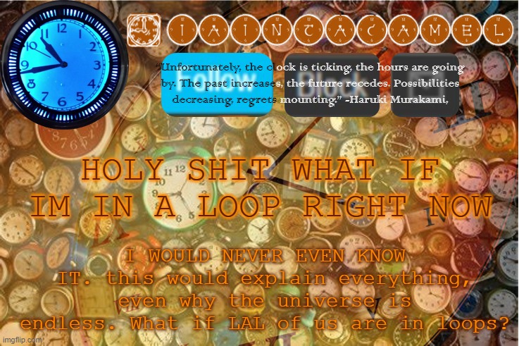 iaintacamel | HOLY SHIT WHAT IF IM IN A LOOP RIGHT NOW; I WOULD NEVER EVEN KNOW IT. this would explain everything, even why the universe is endless. What if LAL of us are in loops? | image tagged in iaintacamel | made w/ Imgflip meme maker