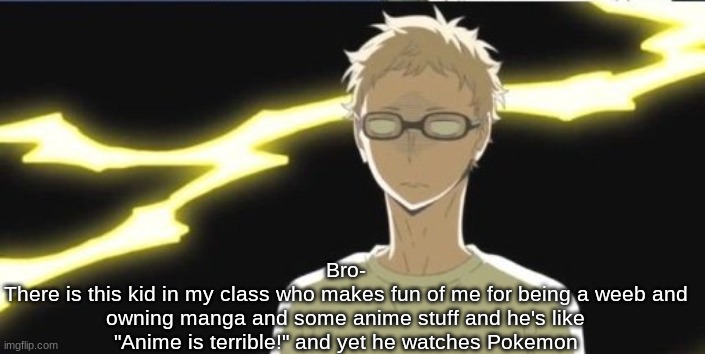 Like tf does he think that is | Bro-
There is this kid in my class who makes fun of me for being a weeb and owning manga and some anime stuff and he's like "Anime is terrible!" and yet he watches Pokemon | image tagged in tsukki | made w/ Imgflip meme maker