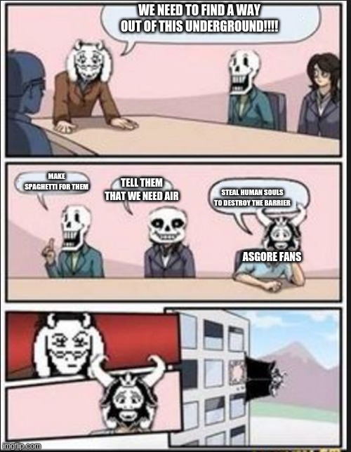 Boardroom Meeting Suggestion (Undertale Version) | WE NEED TO FIND A WAY OUT OF THIS UNDERGROUND!!!! MAKE SPAGHETTI FOR THEM; TELL THEM THAT WE NEED AIR; STEAL HUMAN SOULS TO DESTROY THE BARRIER; ASGORE FANS | image tagged in boardroom meeting suggestion undertale version | made w/ Imgflip meme maker