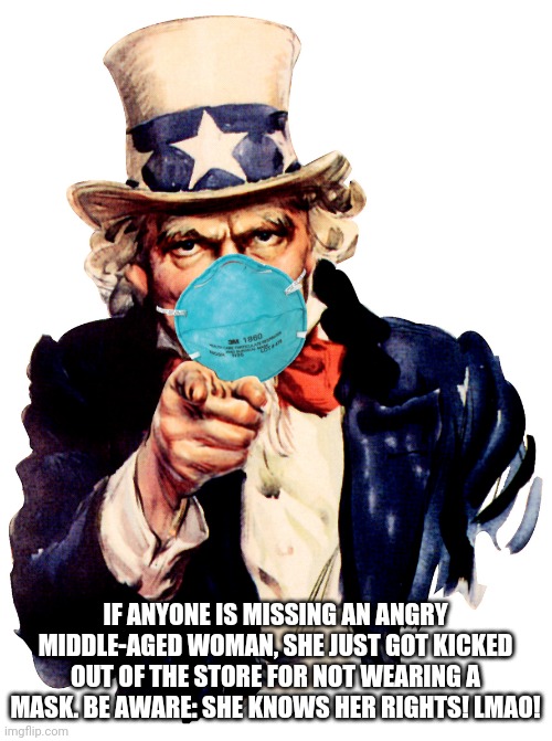 uncle sam i want you to mask n95 covid coronavirus | IF ANYONE IS MISSING AN ANGRY MIDDLE-AGED WOMAN, SHE JUST GOT KICKED OUT OF THE STORE FOR NOT WEARING A MASK. BE AWARE: SHE KNOWS HER RIGHTS! LMAO! | image tagged in uncle sam i want you to mask n95 covid coronavirus | made w/ Imgflip meme maker
