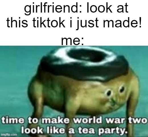 i had no choise | girlfriend: look at this tiktok i just made! me: | image tagged in time to make ww2 look like a tea party | made w/ Imgflip meme maker