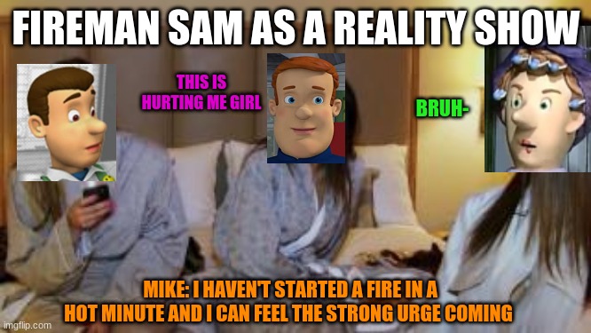 FIREMAN SAM AS A REALITY SHOW; THIS IS HURTING ME GIRL; BRUH-; MIKE: I HAVEN'T STARTED A FIRE IN A HOT MINUTE AND I CAN FEEL THE STRONG URGE COMING | image tagged in memes | made w/ Imgflip meme maker