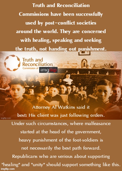 The Truth & Reconciliation option. Rather than prison terms, should MAGA rioters go through something like this? | Truth and Reconciliation Commissions have been successfully used by post-conflict societies around the world. They are concerned with healing, speaking and seeking the truth, not handing out punishment. Attorney Al Watkins said it best: His client was just following orders. Under such circumstances, where malfeasance started at the head of the government, heavy punishment of the foot-soldiers is not necessarily the best path forward. Republicans who are serious about supporting "healing" and "unity" should support something like this. | image tagged in truth and reconciliation commission of imgflip,truth,the truth,conflict,peace,maga | made w/ Imgflip meme maker