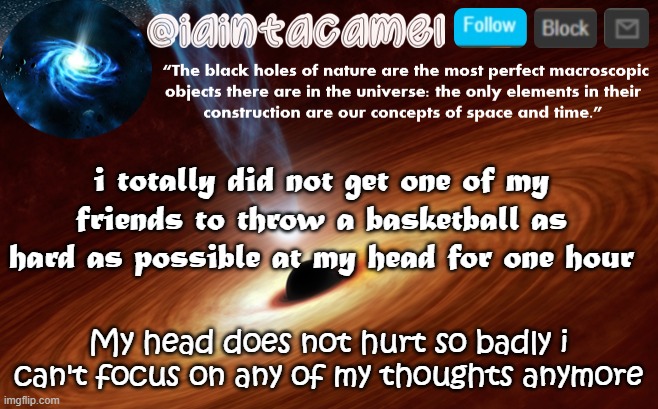 at least it worked ig, i cant think about my theories till le pain wears off lol | i totally did not get one of my friends to throw a basketball as hard as possible at my head for one hour; My head does not hurt so badly i can't focus on any of my thoughts anymore | image tagged in iaintacamel | made w/ Imgflip meme maker