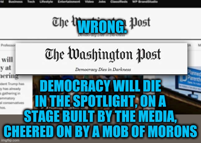 How it will happen | WRONG. DEMOCRACY WILL DIE IN THE SPOTLIGHT, ON A STAGE BUILT BY THE MEDIA, CHEERED ON BY A MOB OF MORONS | image tagged in memes,democracys end | made w/ Imgflip meme maker