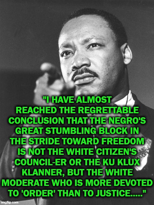 1963 | "I HAVE ALMOST REACHED THE REGRETTABLE CONCLUSION THAT THE NEGRO'S GREAT STUMBLING BLOCK IN THE STRIDE TOWARD FREEDOM IS NOT THE WHITE CITIZEN'S COUNCIL-ER OR THE KU KLUX KLANNER, BUT THE WHITE MODERATE WHO IS MORE DEVOTED TO 'ORDER' THAN TO JUSTICE....." | image tagged in martin luther king jr,justice | made w/ Imgflip meme maker