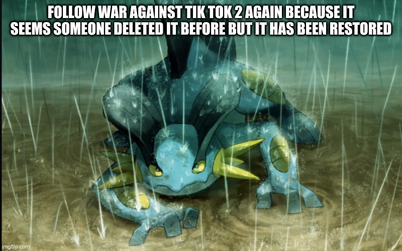 imgflip.com/m/War_Against_TikTok2 | FOLLOW WAR AGAINST TIK TOK 2 AGAIN BECAUSE IT SEEMS SOMEONE DELETED IT BEFORE BUT IT HAS BEEN RESTORED | image tagged in the best swampert 999 | made w/ Imgflip meme maker