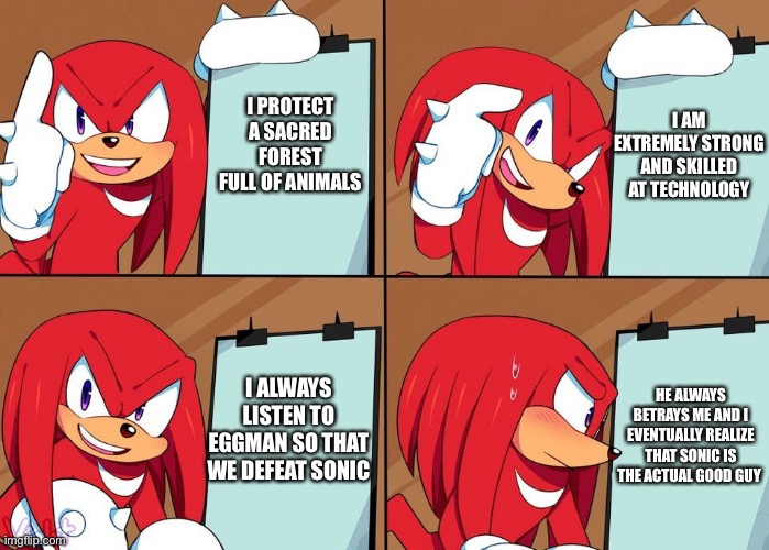Knuckles | I AM EXTREMELY STRONG AND SKILLED AT TECHNOLOGY; I PROTECT A SACRED FOREST FULL OF ANIMALS; I ALWAYS LISTEN TO EGGMAN SO THAT WE DEFEAT SONIC; HE ALWAYS BETRAYS ME AND I EVENTUALLY REALIZE THAT SONIC IS THE ACTUAL GOOD GUY | image tagged in knuckles,sonic the hedgehog,in a nutshell | made w/ Imgflip meme maker