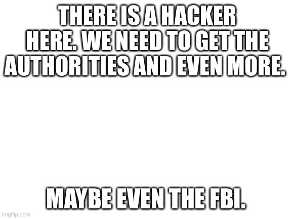 We need the higher ups. | THERE IS A HACKER HERE. WE NEED TO GET THE AUTHORITIES AND EVEN MORE. MAYBE EVEN THE FBI. | image tagged in blank white template | made w/ Imgflip meme maker