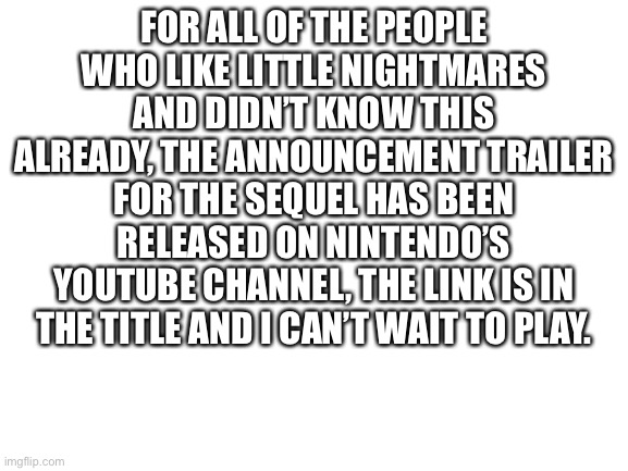 Never mind, it will be in the comments. | FOR ALL OF THE PEOPLE WHO LIKE LITTLE NIGHTMARES AND DIDN’T KNOW THIS ALREADY, THE ANNOUNCEMENT TRAILER FOR THE SEQUEL HAS BEEN RELEASED ON NINTENDO’S YOUTUBE CHANNEL, THE LINK IS IN THE TITLE AND I CAN’T WAIT TO PLAY. | image tagged in little,nightmares,2,announcement,trailer | made w/ Imgflip meme maker