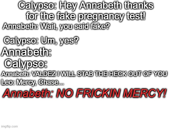 tesht | Calypso: Hey Annabeth thanks for the fake pregnancy test! Annabeth: Wait, you said fake? Calypso: Um, yes? Annabeth:; Calypso:; Annabeth: VALDEZ I WILL STAB THE HECK OUT OF YOU; Annabeth: NO FRICKIN MERCY! Leo: Mercy, Chase... | image tagged in blank white template | made w/ Imgflip meme maker