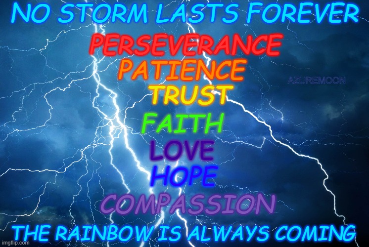 FAITH IN THE STORM | NO STORM LASTS FOREVER; PERSEVERANCE; PATIENCE; AZUREMOON; TRUST; FAITH; LOVE; HOPE; COMPASSION; THE RAINBOW IS ALWAYS COMING | image tagged in trust,faith,love,storm,hope,inspire the people | made w/ Imgflip meme maker