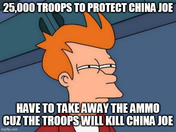 Futurama Fry Meme | 25,000 TROOPS TO PROTECT CHINA JOE; HAVE TO TAKE AWAY THE AMMO CUZ THE TROOPS WILL KILL CHINA JOE | image tagged in memes,futurama fry | made w/ Imgflip meme maker