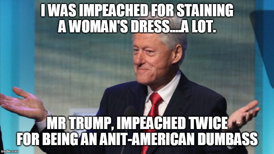 mr trump, impeached twice for being an anit-american dumbass | I WAS IMPEACHED FOR STAINING A WOMAN'S DRESS....A LOT. MR TRUMP, IMPEACHED TWICE FOR BEING AN ANIT-AMERICAN DUMBASS | image tagged in bill clinton so what | made w/ Imgflip meme maker