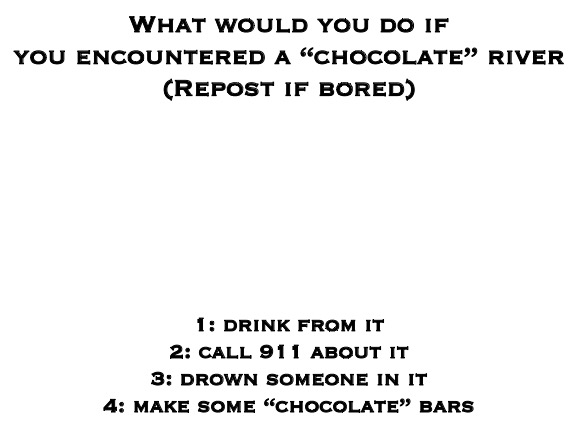 Blank White Template | What would you do if you encountered a “chocolate” river
(Repost if bored); 1: drink from it
2: call 911 about it
3: drown someone in it
4: make some “chocolate” bars | image tagged in blank white template | made w/ Imgflip meme maker