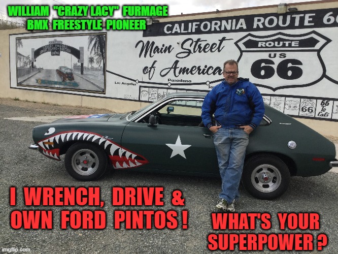 Ford Pinto |  WILLIAM  "CRAZY LACY"  FURMAGE; BMX  FREESTYLE  PIONEER; WHAT'S  YOUR  SUPERPOWER ? I  WRENCH,  DRIVE  & 
OWN  FORD  PINTOS ! | image tagged in pinto,fordpinto,williamfurmage,furmlife,vans,crazylacy | made w/ Imgflip meme maker