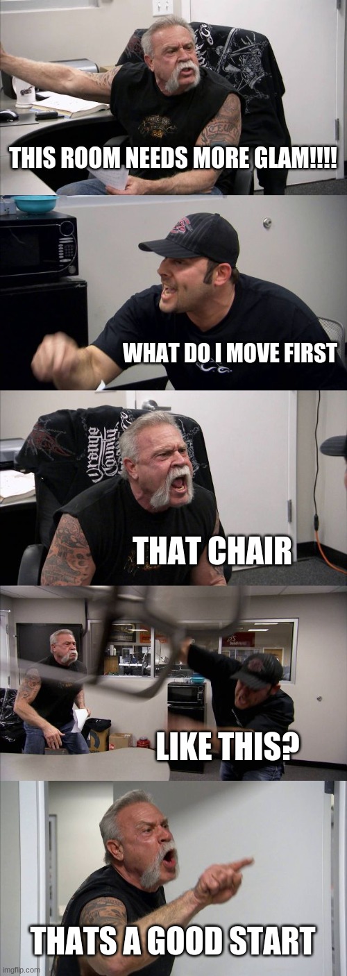 i was bored | THIS ROOM NEEDS MORE GLAM!!!! WHAT DO I MOVE FIRST; THAT CHAIR; LIKE THIS? THATS A GOOD START | image tagged in memes,american chopper argument | made w/ Imgflip meme maker