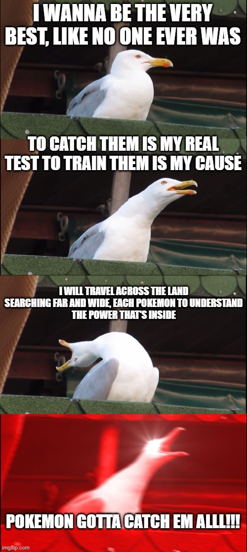 Inhaling Seagull Meme | I WANNA BE THE VERY BEST, LIKE NO ONE EVER WAS; TO CATCH THEM IS MY REAL TEST TO TRAIN THEM IS MY CAUSE; I WILL TRAVEL ACROSS THE LAND SEARCHING FAR AND WIDE, EACH POKEMON TO UNDERSTAND
THE POWER THAT'S INSIDE; POKEMON GOTTA CATCH EM ALLL!!! | image tagged in memes,inhaling seagull | made w/ Imgflip meme maker
