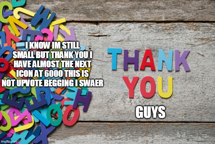 thank you | I KNOW IM STILL SMALL BUT THANK YOU I HAVE ALMOST THE NEXT ICON AT 6000 THIS IS NOT UPVOTE BEGGING I SWAER; GUYS | image tagged in thank you | made w/ Imgflip meme maker