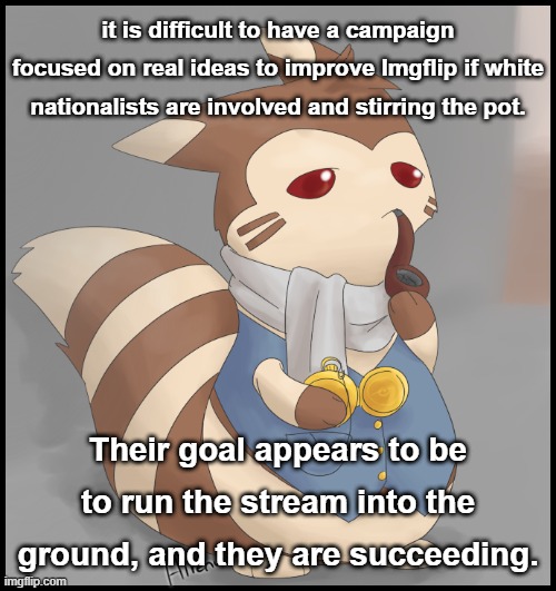 Someone asked what their goal is. If they're like most Nazis, it's to break stuff and then pick up the pieces when they're done. | it is difficult to have a campaign focused on real ideas to improve Imgflip if white nationalists are involved and stirring the pot. Their goal appears to be to run the stream into the ground, and they are succeeding. | image tagged in fancy furret,nazis,neo-nazis,white nationalism,imgflip trolls,internet trolls | made w/ Imgflip meme maker
