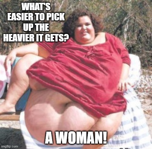 Get Yoself a Fatty | WHAT'S EASIER TO PICK UP THE HEAVIER IT GETS? A WOMAN! | image tagged in really fat chick | made w/ Imgflip meme maker