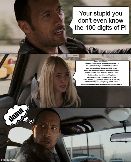The Rock Driving Meme | Your stupid you don't even know the 100 digits of PI; 3 point 1,4,1,5,9 this is Pi followed by 2,6,5,3,5,8,9 Circumference over diameter 7,9 then 3,2,3 OMG! Can't you see? 8,4,6,2,6,4,3 and now we're on a spree 38 and 32 Now we're BLUE Oh who knew? 7950 and then a 2 88 and 41 so much fun now a run 9,7,1,6,9,3,9,9 then 3,7,51 HALF WAY DONE!! 0,5,8 now don't be late 2,0,9 where's the wine? 7,4, it's on the floor the 9,4,4,5,9!! 2,3,0, we gotta go 7,8, WE CAN'T WAIT 1,6,4,0,6,2,8, WE'RE ALMOST NEAR THE END, KEEP GOING 62, we're getting through 0,8,9,9, on time 8,6,2,8,0,3,4 there's only a few more! 8,2 then 5,3, 42,11,7,0 and 67!!! damn | image tagged in memes,the rock driving | made w/ Imgflip meme maker