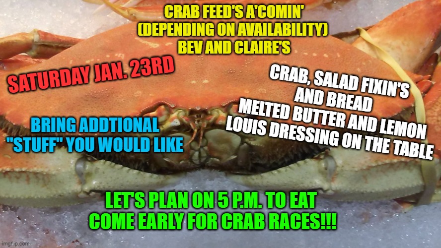 Sad Crab | CRAB FEED'S A'COMIN' (DEPENDING ON AVAILABILITY) 
BEV AND CLAIRE'S; SATURDAY JAN. 23RD; CRAB, SALAD FIXIN'S AND BREAD  
MELTED BUTTER AND LEMON 
LOUIS DRESSING ON THE TABLE; BRING ADDTIONAL "STUFF" YOU WOULD LIKE; LET'S PLAN ON 5 P.M. TO EAT 
COME EARLY FOR CRAB RACES!!! | image tagged in sad crab | made w/ Imgflip meme maker