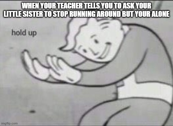 Whose with me | WHEN YOUR TEACHER TELLS YOU TO ASK YOUR LITTLE SISTER TO STOP RUNNING AROUND BUT YOUR ALONE | image tagged in fallout hold up | made w/ Imgflip meme maker