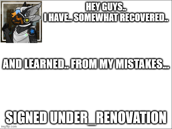 Still unstable, but I can't leave you guys. | HEY GUYS..
I HAVE.. SOMEWHAT RECOVERED.. AND LEARNED.. FROM MY MISTAKES... SIGNED UNDER_RENOVATION | made w/ Imgflip meme maker