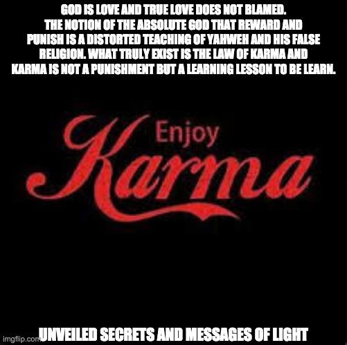 KARMA | GOD IS LOVE AND TRUE LOVE DOES NOT BLAMED. THE NOTION OF THE ABSOLUTE GOD THAT REWARD AND PUNISH IS A DISTORTED TEACHING OF YAHWEH AND HIS FALSE RELIGION. WHAT TRULY EXIST IS THE LAW OF KARMA AND KARMA IS NOT A PUNISHMENT BUT A LEARNING LESSON TO BE LEARN. UNVEILED SECRETS AND MESSAGES OF LIGHT | image tagged in karma | made w/ Imgflip meme maker