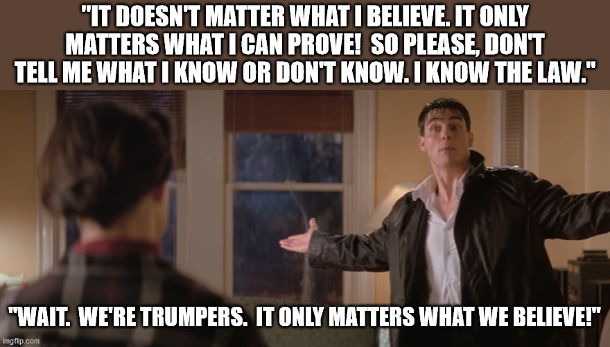 Trumpers:  It only matters what we believe! | "IT DOESN'T MATTER WHAT I BELIEVE. IT ONLY MATTERS WHAT I CAN PROVE!  SO PLEASE, DON'T TELL ME WHAT I KNOW OR DON'T KNOW. I KNOW THE LAW."; "WAIT.  WE'RE TRUMPERS.  IT ONLY MATTERS WHAT WE BELIEVE!" | image tagged in president trump,stop the steal,election 2020,dominion,qanon,voter fraud | made w/ Imgflip meme maker
