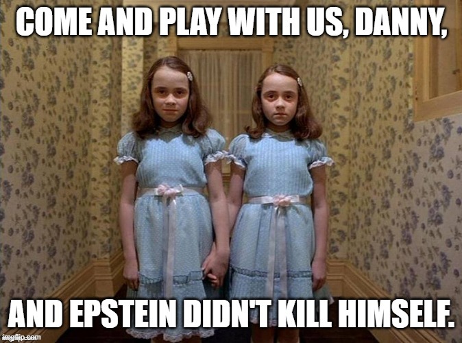 Political humor - 'The Shining' twin girls, "Come and play with us, Danny, and Epstein didn't kill himself." | image tagged in memes,funny memes,dark humor,jeffrey epstein,the shining,political humor | made w/ Imgflip meme maker