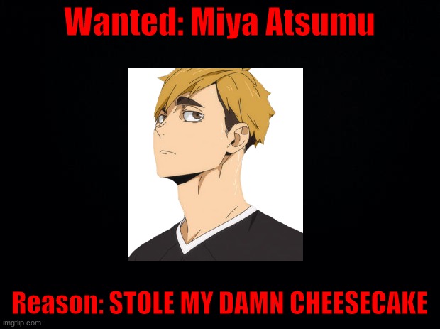 He has a fvcking deathwish | Wanted: Miya Atsumu; Reason: STOLE MY DAMN CHEESECAKE | image tagged in black background | made w/ Imgflip meme maker