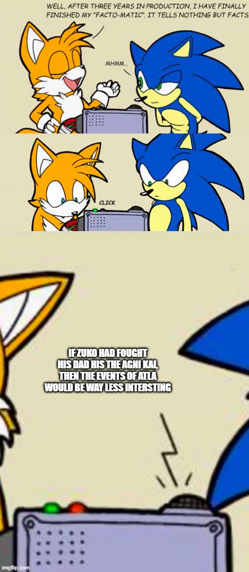 Tails' facto-matic | IF ZUKO HAD FOUGHT HIS DAD HIS THE AGNI KAI, THEN THE EVENTS OF ATLA WOULD BE WAY LESS INTERSTING | image tagged in tails' facto-matic | made w/ Imgflip meme maker