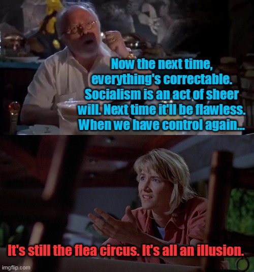 Democrats on Socialism | Now the next time, everything's correctable. Socialism is an act of sheer will. Next time it'll be flawless. When we have control again... It's still the flea circus. It's all an illusion. | image tagged in democrats,socialism,biden,communism,jurassic park,illusion | made w/ Imgflip meme maker