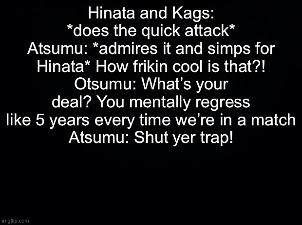 **SPOILER WARNING** one of my fave moments: | Hinata and Kags: *does the quick attack*
Atsumu: *admires it and simps for Hinata* How frikin cool is that?!
Otsumu: What’s your deal? You mentally regress like 5 years every time we’re in a match
Atsumu: Shut yer trap! | image tagged in black background | made w/ Imgflip meme maker