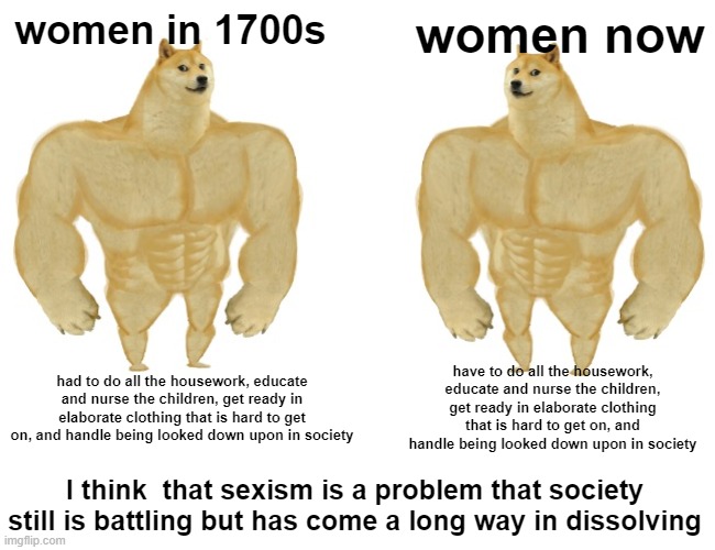 buff doge vs buff doge | women in 1700s; women now; had to do all the housework, educate and nurse the children, get ready in elaborate clothing that is hard to get on, and handle being looked down upon in society; have to do all the housework, educate and nurse the children, get ready in elaborate clothing that is hard to get on, and handle being looked down upon in society; I think  that sexism is a problem that society still is battling but has come a long way in dissolving | image tagged in buff doge vs cheems | made w/ Imgflip meme maker