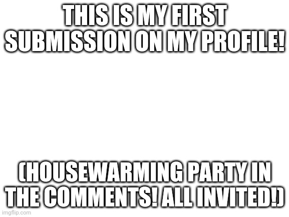 Housewarming Party | THIS IS MY FIRST SUBMISSION ON MY PROFILE! (HOUSEWARMING PARTY IN THE COMMENTS! ALL INVITED!) | image tagged in blank white template | made w/ Imgflip meme maker