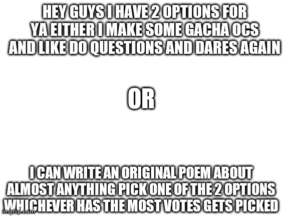 My tiny peanut brain needs help | HEY GUYS I HAVE 2 OPTIONS FOR YA EITHER I MAKE SOME GACHA OCS AND LIKE DO QUESTIONS AND DARES AGAIN; OR; I CAN WRITE AN ORIGINAL POEM ABOUT ALMOST ANYTHING PICK ONE OF THE 2 OPTIONS WHICHEVER HAS THE MOST VOTES GETS PICKED | image tagged in blank white template | made w/ Imgflip meme maker