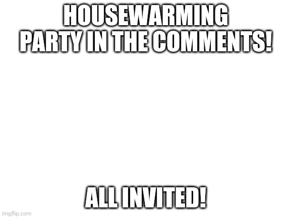 Party | HOUSEWARMING PARTY IN THE COMMENTS! ALL INVITED! | image tagged in blank white template | made w/ Imgflip meme maker