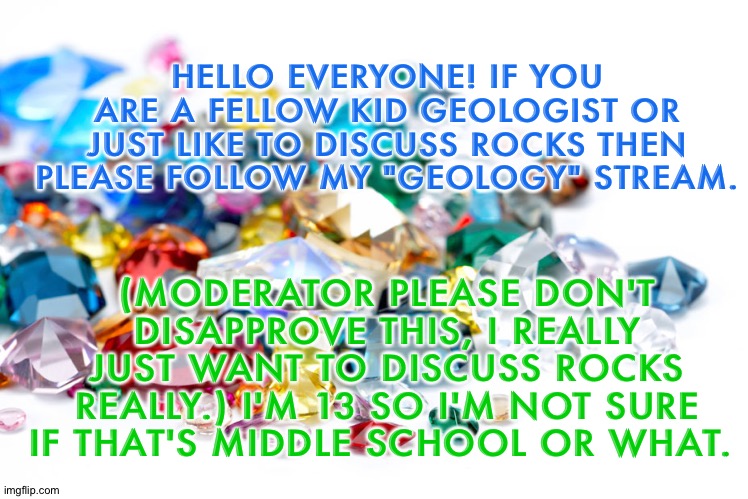 Join my Geology Stream please. |  (MODERATOR PLEASE DON'T DISAPPROVE THIS, I REALLY JUST WANT TO DISCUSS ROCKS REALLY.) I'M 13 SO I'M NOT SURE IF THAT'S MIDDLE SCHOOL OR WHAT. HELLO EVERYONE! IF YOU ARE A FELLOW KID GEOLOGIST OR JUST LIKE TO DISCUSS ROCKS THEN PLEASE FOLLOW MY "GEOLOGY" STREAM. | image tagged in gemstones | made w/ Imgflip meme maker