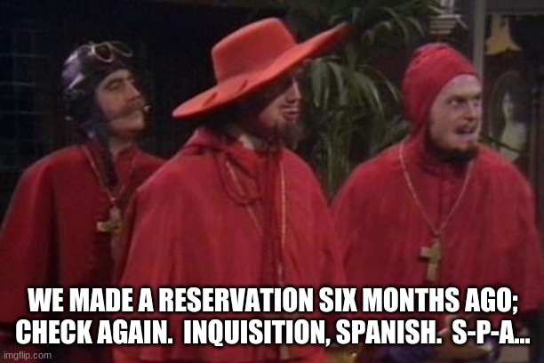 Nobody Expects the Spanish Inquisition Monty Python | WE MADE A RESERVATION SIX MONTHS AGO; CHECK AGAIN.  INQUISITION, SPANISH.  S-P-A... | image tagged in nobody expects the spanish inquisition monty python | made w/ Imgflip meme maker