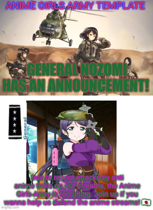 Nozomi says: join the Anime Girls Army! | ANIME GIRLS ARMY TEMPLATE; GENERAL NOZOMI HAS AN ANNOUNCEMENT! Due to recent attacks by anti anime trolls on our streams, the Anime Girls Army is recruiting. Join up if you wanna help us defend the anime streams! 🇯🇵 | image tagged in blank white template,anime girls army,nozomi,general,anime,army | made w/ Imgflip meme maker