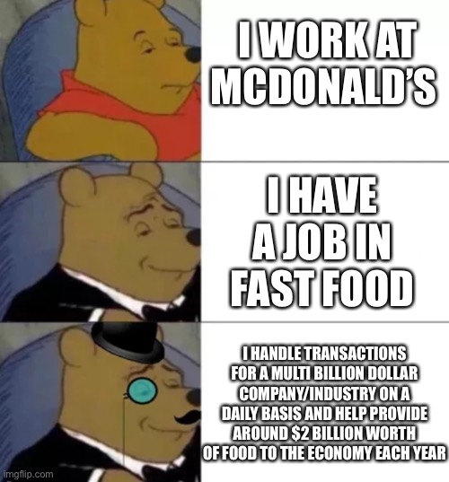 Fancy pooh | I WORK AT MCDONALD’S; I HAVE A JOB IN FAST FOOD; I HANDLE TRANSACTIONS FOR A MULTI BILLION DOLLAR COMPANY/INDUSTRY ON A DAILY BASIS AND HELP PROVIDE AROUND $2 BILLION WORTH OF FOOD TO THE ECONOMY EACH YEAR | image tagged in fancy pooh,funny memes,funny meme,imgflip,fun,funny | made w/ Imgflip meme maker